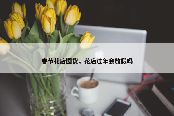 春节花店囤货，花店过年会放假吗