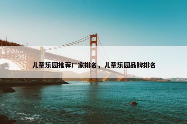 儿童乐园推荐厂家排名，儿童乐园品牌排名