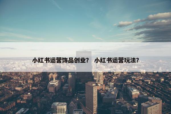 小红书运营饰品创业？ 小红书运营玩法？