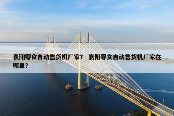 襄阳零食自动售货机厂家？ 襄阳零食自动售货机厂家在哪里？