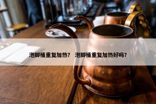 泡脚桶重复加热？ 泡脚桶重复加热好吗？