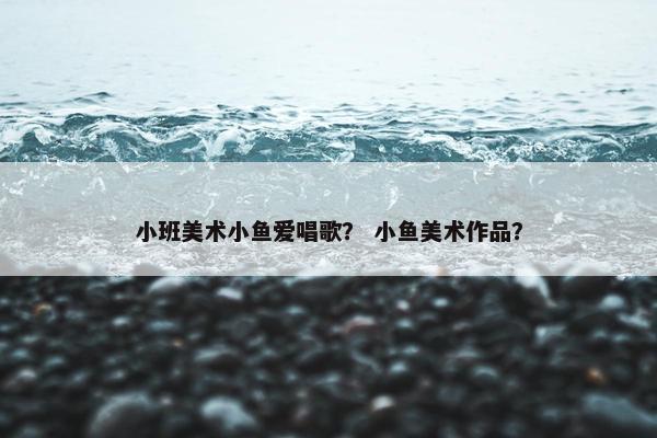 小班美术小鱼爱唱歌？ 小鱼美术作品？