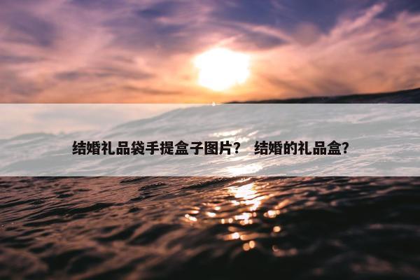 结婚礼品袋手提盒子图片？ 结婚的礼品盒？