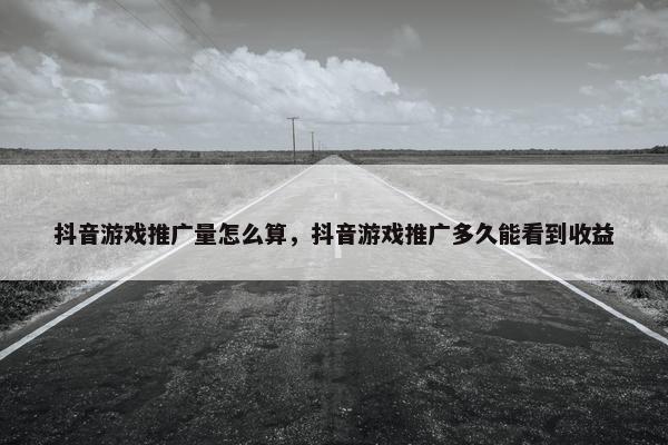 抖音游戏推广量怎么算，抖音游戏推广多久能看到收益