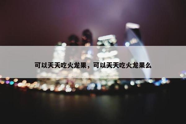 可以天天吃火龙果，可以天天吃火龙果么
