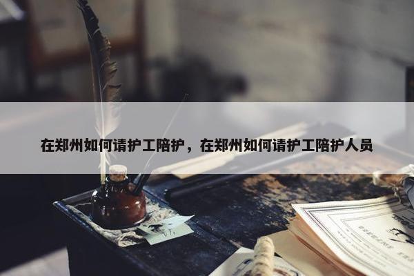 在郑州如何请护工陪护，在郑州如何请护工陪护人员
