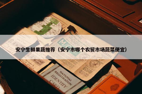 安宁生鲜果蔬推荐（安宁市哪个农贸市场蔬菜便宜）