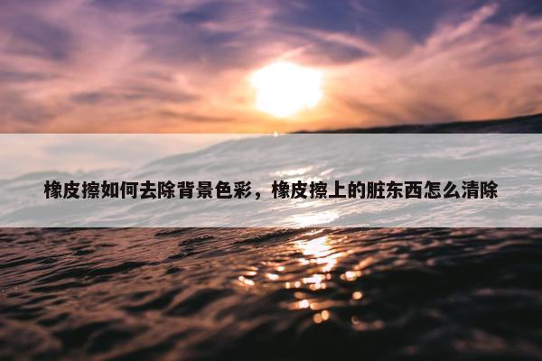 橡皮擦如何去除背景色彩，橡皮擦上的脏东西怎么清除