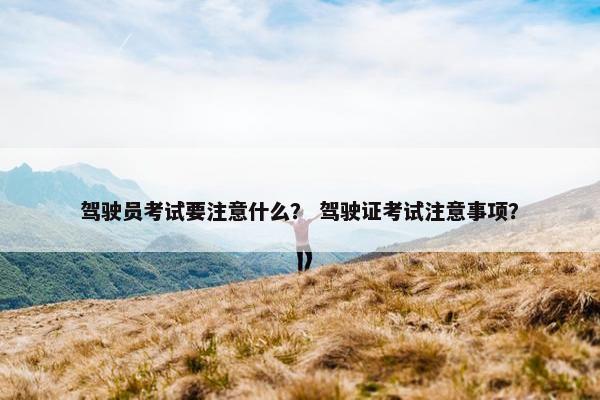 驾驶员考试要注意什么？ 驾驶证考试注意事项？