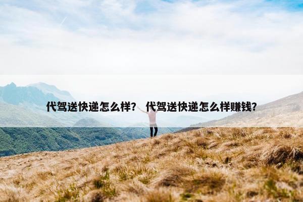 代驾送快递怎么样？ 代驾送快递怎么样赚钱？