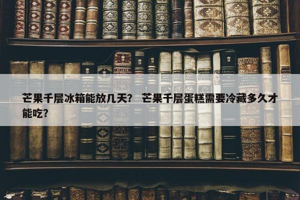 芒果千层冰箱能放几天？ 芒果千层蛋糕需要冷藏多久才能吃？