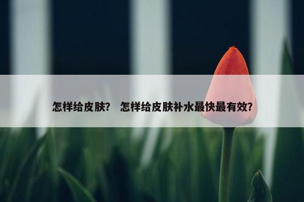 怎样给皮肤？ 怎样给皮肤补水最快最有效？