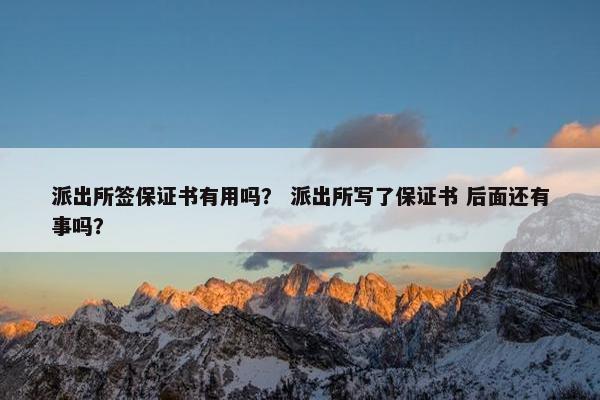 派出所签保证书有用吗？ 派出所写了保证书 后面还有事吗？