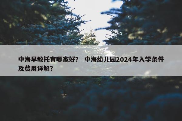 中海早教托育哪家好？ 中海幼儿园2024年入学条件及费用详解？