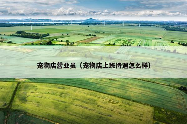 宠物店营业员（宠物店上班待遇怎么样）