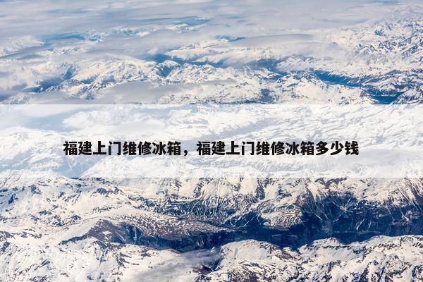 福建上门维修冰箱，福建上门维修冰箱多少钱