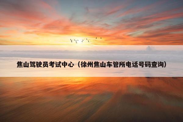 焦山驾驶员考试中心（徐州焦山车管所电话号码查询）