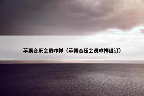 苹果音乐会员咋样（苹果音乐会员咋样退订）