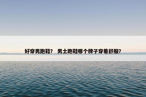 好穿男跑鞋？ 男士跑鞋哪个牌子穿着舒服？