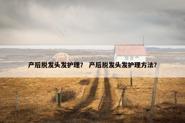 产后脱发头发护理? 产后脱发头发护理方法? 产后脱发头发护理? 产后脱发头发护理方法?