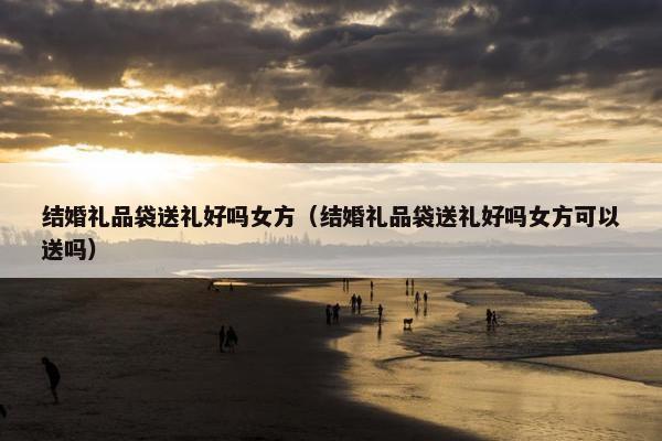 结婚礼品袋送礼好吗女方（结婚礼品袋送礼好吗女方可以送吗）