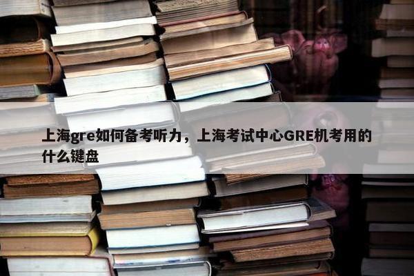 上海gre如何备考听力，上海考试中心GRE机考用的什么键盘