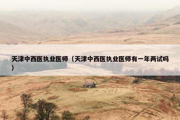 天津中西医执业医师（天津中西医执业医师有一年两试吗）