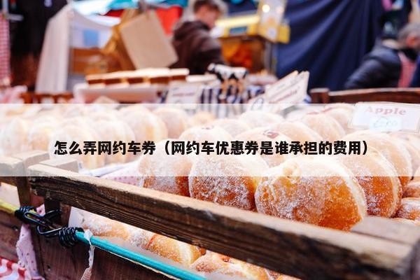 怎么弄网约车券(网约车优惠券是谁承担的费用) 怎么弄网约车券(网约车优惠券是谁承担的费用)