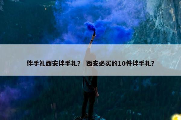伴手礼西安伴手礼？ 西安必买的10件伴手礼？