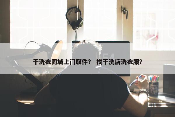 干洗衣同城上门取件？ 找干洗店洗衣服？