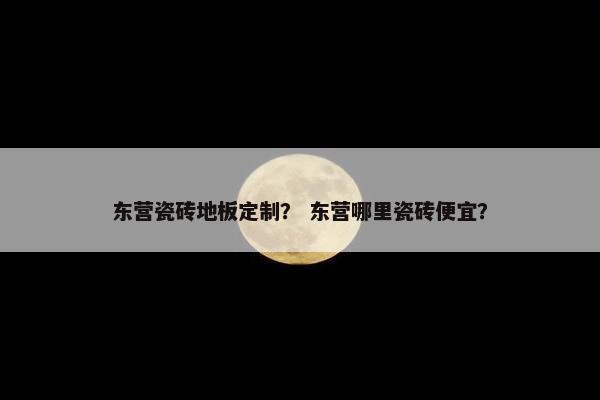 东营瓷砖地板定制？ 东营哪里瓷砖便宜？