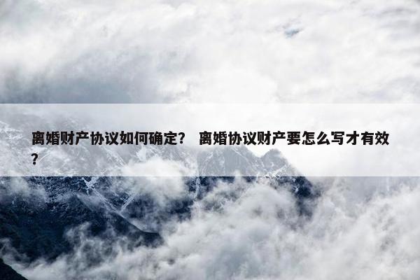 离婚财产协议如何确定？ 离婚协议财产要怎么写才有效？