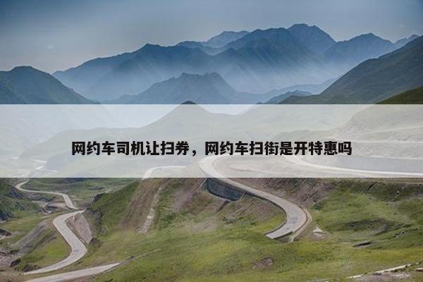 网约车司机让扫券，网约车扫街是开特惠吗