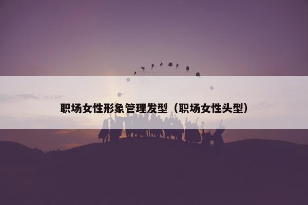 职场女性形象管理发型(职场女性头型) 职场女性形象管理发型(职场女性头型)