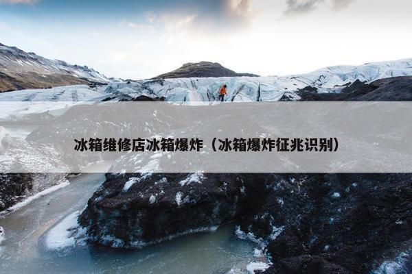 冰箱维修店冰箱爆炸（冰箱爆炸征兆识别）
