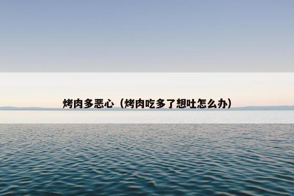 烤肉多恶心（烤肉吃多了想吐怎么办）