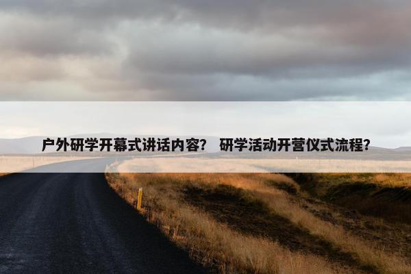 户外研学开幕式讲话内容？ 研学活动开营仪式流程？