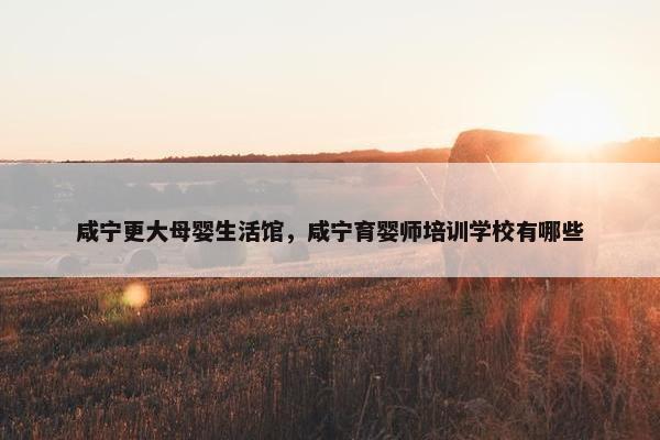 咸宁更大母婴生活馆，咸宁育婴师培训学校有哪些