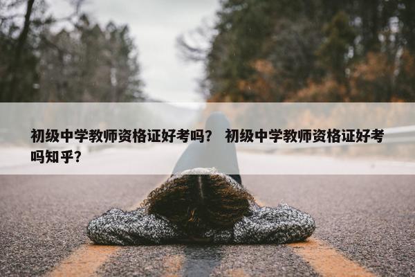 初级中学教师资格证好考吗？ 初级中学教师资格证好考吗知乎？