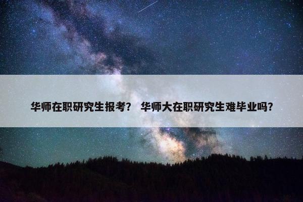 华师在职研究生报考？ 华师大在职研究生难毕业吗？