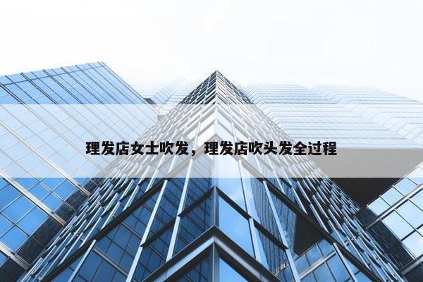 理发店女士吹发，理发店吹头发全过程