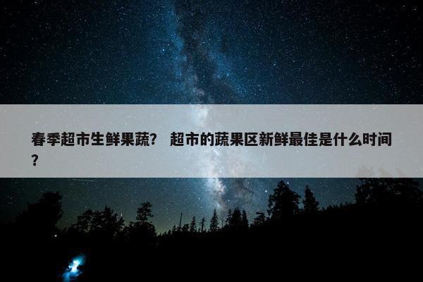 春季超市生鲜果蔬？ 超市的蔬果区新鲜最佳是什么时间？