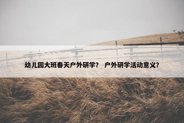 幼儿园大班春天户外研学？ 户外研学活动意义？