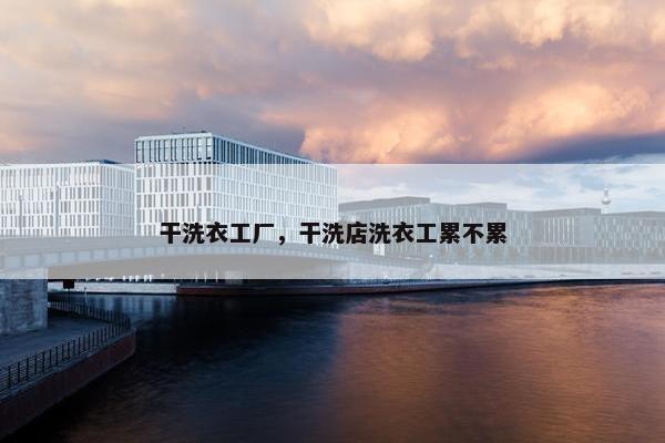 干洗衣工厂，干洗店洗衣工累不累