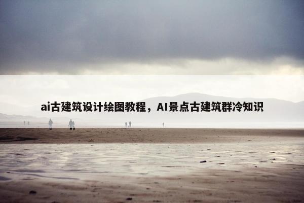 ai古建筑设计绘图教程，AI景点古建筑群冷知识