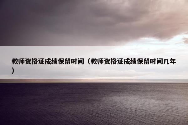 教师资格证成绩保留时间（教师资格证成绩保留时间几年）
