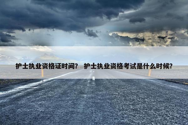 护士执业资格证时间? 护士执业资格考试是什么时候? 护士执业资格证时间? 护士执业资格考试是什么时候?