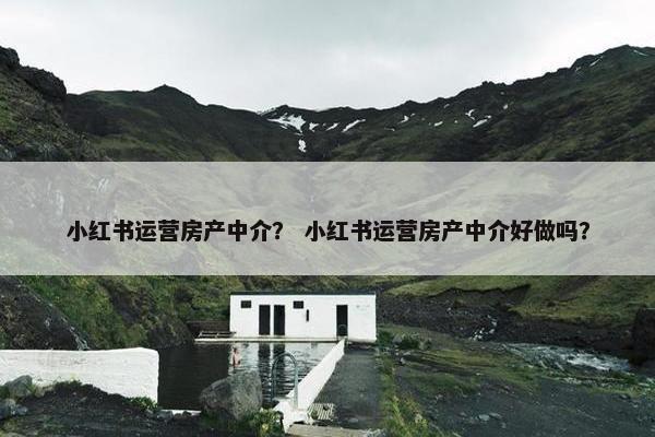 小红书运营房产中介？ 小红书运营房产中介好做吗？
