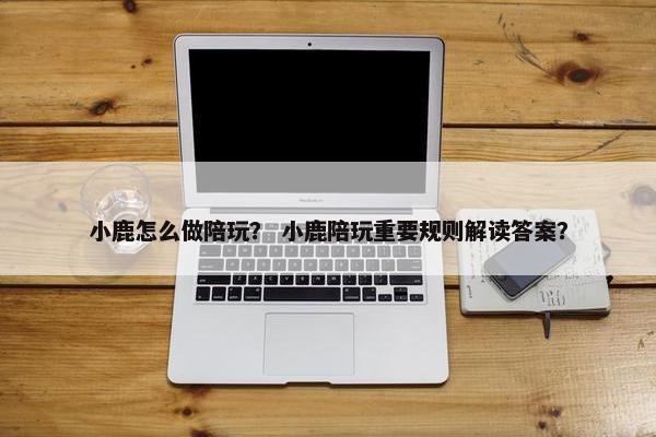 小鹿怎么做陪玩? 小鹿陪玩重要规则解读答案? 小鹿怎么做陪玩? 小鹿陪玩重要规则解读答案?