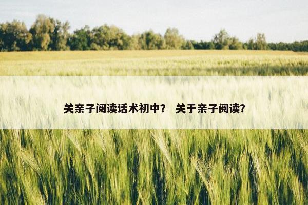 关亲子阅读话术初中？ 关于亲子阅读？